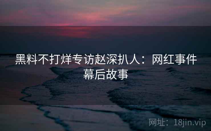 黑料不打烊专访赵深扒人:网红事件幕后故事 黑料不打烊专访赵深扒人:网红事件幕后故事