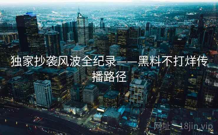 独家抄袭风波全纪录——黑料不打烊传播路径 独家抄袭风波全纪录——黑料不打烊传播路径