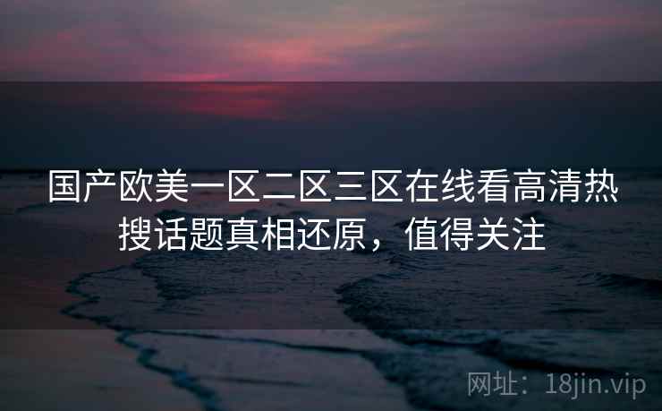 国产欧美一区二区三区在线看高清热搜话题真相还原,值得关注 国产欧美一区二区三区在线看高清热搜话题真相还原,值得关注